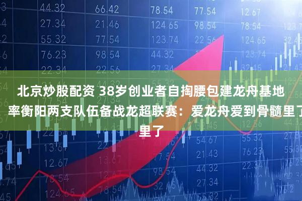 北京炒股配资 38岁创业者自掏腰包建龙舟基地，率衡阳两支队伍备战龙超联赛：爱龙舟爱到骨髓里了