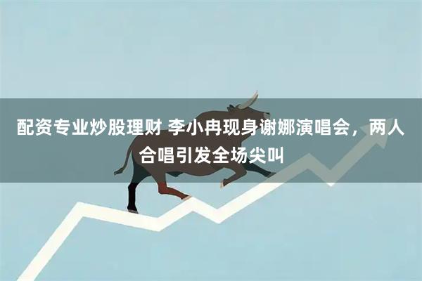 配资专业炒股理财 李小冉现身谢娜演唱会，两人合唱引发全场尖叫