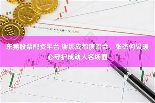 东莞股票配资平台 谢娜成都演唱会，张杰何炅暖心守护成动人名场面