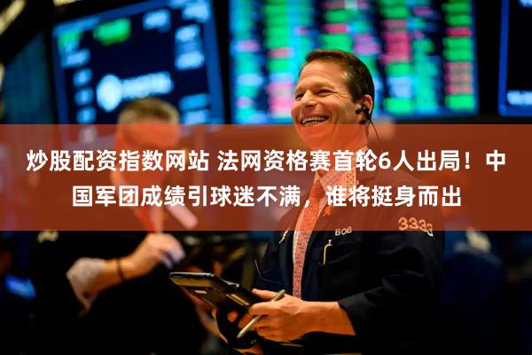 炒股配资指数网站 法网资格赛首轮6人出局!中国军团成绩引球迷不满,谁将挺身而出