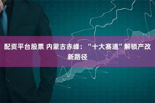 配资平台股票 内蒙古赤峰：“十大赛道”解锁产改新路径