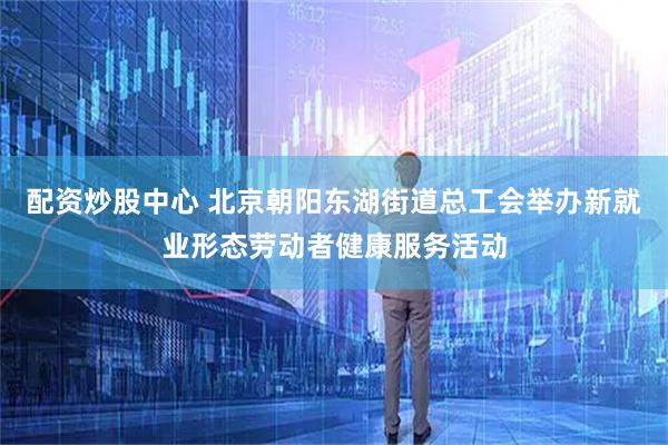 配资炒股中心 北京朝阳东湖街道总工会举办新就业形态劳动者健康服务活动