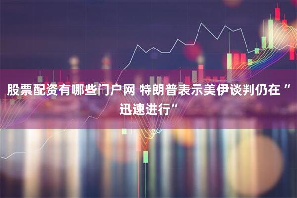 股票配资有哪些门户网 特朗普表示美伊谈判仍在“迅速进行”