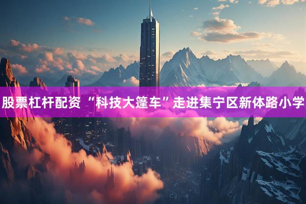 股票杠杆配资 “科技大篷车”走进集宁区新体路小学