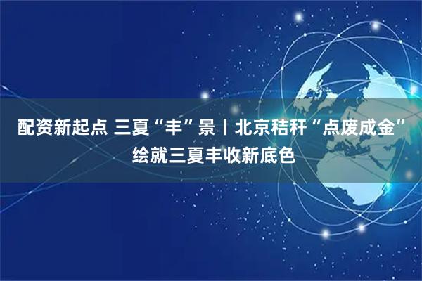 配资新起点 三夏“丰”景丨北京秸秆“点废成金” 绘就三夏丰收新底色
