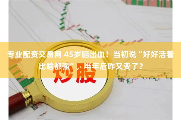 专业配资交易网 45岁脑出血！当初说“好好活着比啥都强”，半年后咋又变了？