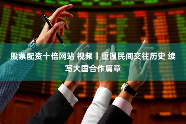 股票配资十倍网站 视频丨重温民间交往历史 续写大国合作篇章
