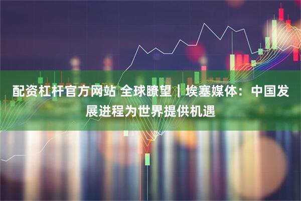 配资杠杆官方网站 全球瞭望｜埃塞媒体：中国发展进程为世界提供机遇