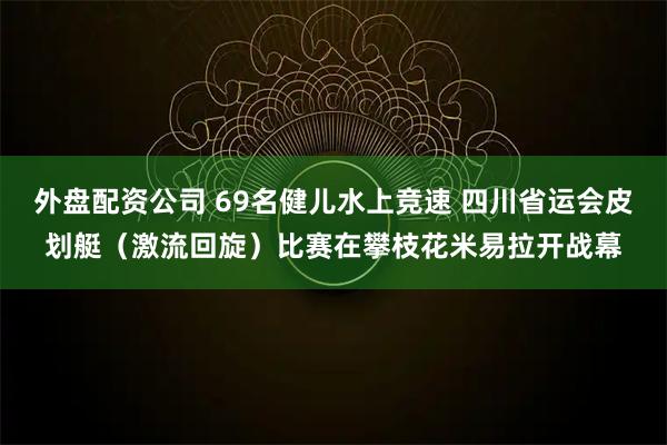 外盘配资公司 69名健儿水上竞速 四川省运会皮划艇（激流回旋）比赛在攀枝花米易拉开战幕