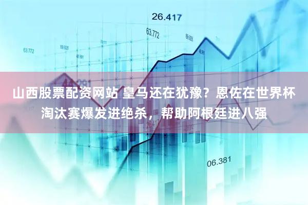 山西股票配资网站 皇马还在犹豫？恩佐在世界杯淘汰赛爆发进绝杀，帮助阿根廷进八强
