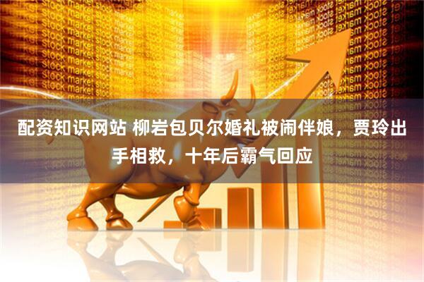配资知识网站 柳岩包贝尔婚礼被闹伴娘，贾玲出手相救，十年后霸气回应