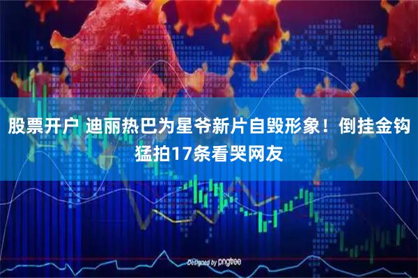 股票开户 迪丽热巴为星爷新片自毁形象！倒挂金钩猛拍17条看哭网友