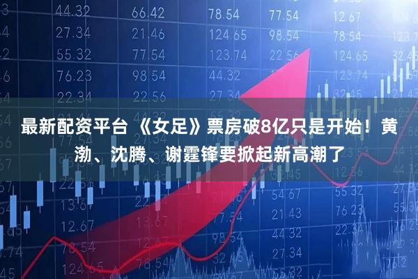 最新配资平台 《女足》票房破8亿只是开始！黄渤、沈腾、谢霆锋要掀起新高潮了