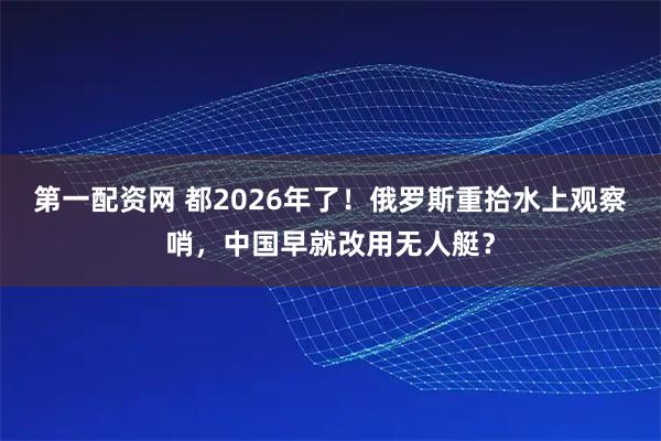 第一配资网 都2026年了！俄罗斯重拾水上观察哨，中国早就改用无人艇？