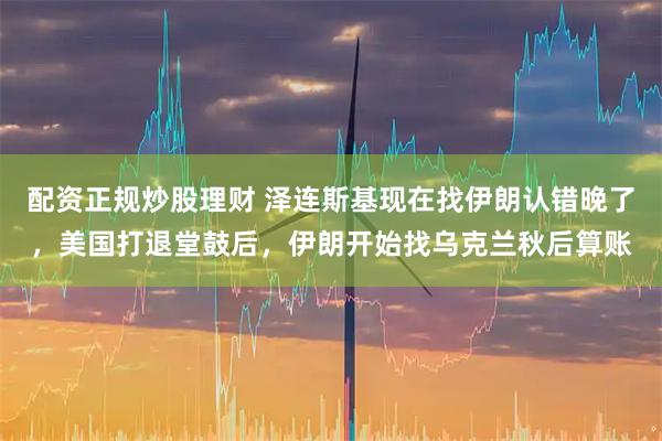 配资正规炒股理财 泽连斯基现在找伊朗认错晚了，美国打退堂鼓后，伊朗开始找乌克兰秋后算账
